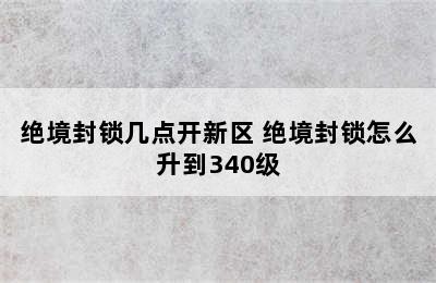 绝境封锁几点开新区 绝境封锁怎么升到340级